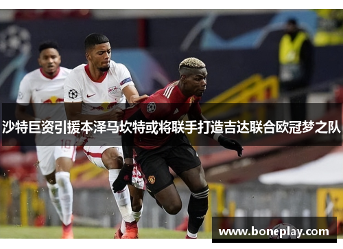 沙特巨资引援本泽马坎特或将联手打造吉达联合欧冠梦之队