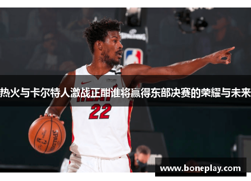 热火与卡尔特人激战正酣谁将赢得东部决赛的荣耀与未来