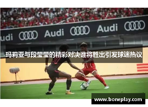 玛莉亚与段莹莹的精彩对决谁将胜出引发球迷热议